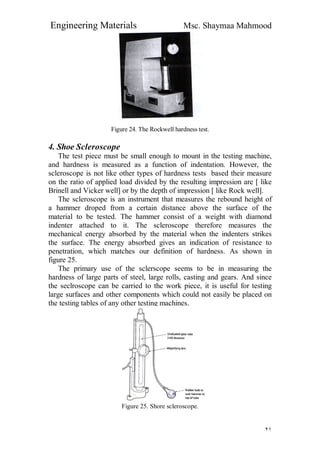 Engineering Materials Msc. Shaymaa Mahmood
٢١
Figure 24. The Rockwell hardness test.
4. Shoe Scleroscope
The test piece must be small enough to mount in the testing machine,
and hardness is measured as a function of indentation. However, the
scleroscope is not like other types of hardness tests based their measure
on the ratio of applied load divided by the resulting impression are [ like
Brinell and Vicker well] or by the depth of impression [ like Rock well].
The scleroscope is an instrument that measures the rebound height of
a hammer droped from a certain distance above the surface of the
material to be tested. The hammer consist of a weight with diamond
indenter attached to it. The scleroscope therefore measures the
mechanical energy absorbed by the material when the indenters strikes
the surface. The energy absorbed gives an indication of resistance to
penetration, which matches our definition of hardness. As shown in
figure 25.
The primary use of the sclerscope seems to be in measuring the
hardness of large parts of steel, large rolls, casting and gears. And since
the seclroscope can be carried to the work piece, it is useful for testing
large surfaces and other components which could not easily be placed on
the testing tables of any other testing machines.
Figure 25. Shore scleroscope.
 
