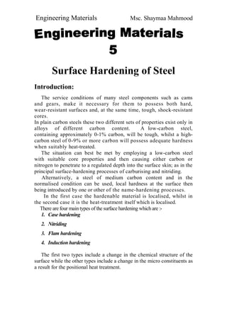 Engineering Materials Msc. Shaymaa Mahmood
Surface Hardening of Steel
Introduction:
The service conditions of many steel components such as cams
and gears, make it necessary for them to possess both hard,
wear-resistant surfaces and, at the same time, tough, shock-resistant
cores.
In plain carbon steels these two different sets of properties exist only in
alloys of different carbon content. A low-carbon steel,
containing approximately 0-1% carbon, will be tough, whilst a high-
carbon steel of 0-9% or more carbon will possess adequate hardness
when suitably heat-treated.
The situation can best be met by employing a low-carbon steel
with suitable core properties and then causing either carbon or
nitrogen to penetrate to a regulated depth into the surface skin; as in the
principal surface-hardening processes of carburising and nitriding.
Alternatively, a steel of medium carbon content and in the
normalised condition can be used, local hardness at the surface then
being introduced by one or other of the name-hardening processes.
In the first case the hardenable material is localised, whilst in
the second case it is the heat-treatment itself which is localised.
There are four main types of the surface hardening which are :-
1. Case hardening
2. Nitriding
3. Flam hardening
4. Induction hardening
The first two types include a change in the chemical structure of the
surface while the other types include a change in the micro constituents as
a result for the positional heat treatment.
 