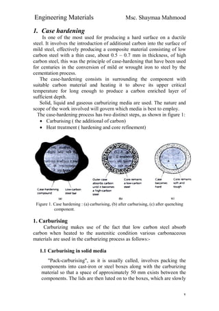 Engineering Materials Msc. Shaymaa Mahmood
٢
1. Case hardening
Is one of the most used for producing a hard surface on a ductile
steel. It involves the introduction of additional carbon into the surface of
mild steel, effectively producing a composite material consisting of low
carbon steel with a thin case, about 0.5 – 0.7 mm in thickness, of high
carbon steel, this was the principle of case-hardening that have been used
for centuries in the conversion of mild or wrought iron to steel by the
cementation process.
The case-hardening consists in surrounding the component with
suitable carbon material and heating it to above its upper critical
temperature for long enough to produce a carbon enriched layer of
sufficient depth.
Solid, liquid and gaseous carburizing media are used. The nature and
scope of the work involved will govern which media is best to employ.
The case-hardening process has two distinct steps, as shown in figure 1:
 Carburising ( the additional of carbon)
 Heat treatment ( hardening and core refinement)
Figure 1. Case hardening : (a) carburising, (b) after carburising, (c) after quenching
component.
1. Carburising
Carburizing makes use of the fact that low carbon steel absorb
carbon when heated to the austenitic condition various carbonaceous
materials are used in the carburizing process as follows:-
1.1 Carburising in solid media
"Pack-carburising", as it is usually called, involves packing the
components into cast-iron or steel boxes along with the carburizing
material so that a space of approximately 50 mm exists between the
components. The lids are then luted on to the boxes, which are slowly
 