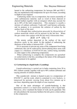 Engineering Materials Msc. Shaymaa Mahmood
٣
heated to the carburizing temperature for between 900 and 950ْ C.
they are maintained at this temperature for up to five hours, according
to depth of case required.
Carburising media vary in composition, but consist essentially of
some carbonaceous material, such as wood or bone charcoal or
charred leathers together with an energiser which may account for
up to 40% of the total composition. This energiser is usually a
mixture of sodium carbonate ("soda ash") and barium carbonate,
and its purpose is to accelerate the solution of carbon by the
surface layer of the steel.
It is thought that carburisation proceeds by dissociation of
carbon monoxide which will be present in the hot box. When
the gas comes into contact with the hot steel it dissociates thus:
2CO CO2 + C
The atomic carbon deposited at the surface of the steel
dissolves easily in the metal. In this method of carburizing the
thickness of the surface is between 0.05 – 1.55 mm.
If it is necessary to prevent any areas of the component from being
carburised, this can be achieved by electro-plating these areas with
copper to a thickness of 0-075-0-10 mm; carbon being insoluble
in solid copper at the carburising temperature.
When carburising is complete the components are quenched
or cooled slowly in the box, according to the nature of the subsequent
heat-treatment to be applied.
1.2 Carburising in a liquid bath ( Cyaniding)
Liquid-carburising is carried out in baths containing from 20 to
50% sodium cyanide, together with up to 40% sodium carbonate and
varying amounts of sodium chloride.
This cyanide-rich mixture is heated in pots to a temperature of
870-950° C, and the work, which is contained in wire baskets, is
immersed for periods varying from about five minutes up to
one hour, depending upon the depth of case required.
One of the main advantages of cyanide-hardening is that
pyrometric control is so much more satisfactory with a liquid bath.
Moreover, after treatment the basket of work can be quenched. This
not only produces the necessary hardness but also gives a clean surface
to the components.
 