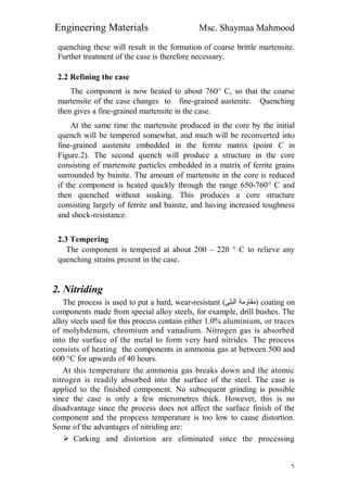Engineering Materials Msc. Shaymaa Mahmood
٦
quenching these will result in the formation of coarse brittle martensite.
Further treatment of the case is therefore necessary.
2.2 Refining the case
The component is now heated to about 760° C, so that the coarse
martensite of the case changes to fine-grained austenite. Quenching
then gives a fine-grained martensite in the case.
At the same time the martensite produced in the core by the initial
quench will be tempered somewhat, and much will be reconverted into
fine-grained austenite embedded in the ferrite matrix (point C in
Figure.2). The second quench will produce a structure in the core
consisting of martensite particles embedded in a matrix of ferrite grains
surrounded by bainite. The amount of martensite in the core is reduced
if the component is heated quickly through the range 650-760° C and
then quenched without soaking. This produces a core structure
consisting largely of ferrite and bainite, and having increased toughness
and shock-resistance.
2.3 Tempering
The component is tempered at about 200 – 220 ° C to relieve any
quenching strains present in the case.
2. Nitriding
The process is used to put a hard, wear-resistant (‫اﻟﺒﻠﻰ‬ ‫)ﻣﻘﺎوﻣﺔ‬ coating on
components made from special alloy steels, for example, drill bushes. The
alloy steels used for this process contain either 1.0% aluminium, or traces
of molybdenum, chromium and vanadium. Nitrogen gas is absorbed
into the surface of the metal to form very hard nitrides. The process
consists of heating the components in ammonia gas at between 500 and
600 °C for upwards of 40 hours.
At this temperature the ammonia gas breaks down and the atomic
nitrogen is readily absorbed into the surface of the steel. The case is
applied to the finished component. No subsequent grinding is possible
since the case is only a few micrometres thick. However, this is no
disadvantage since the process does not affect the surface finish of the
component and the propcess temperature is too low to cause distortion.
Some of the advantages of nitriding are:
 Carking and distortion are eliminated since the processing
 