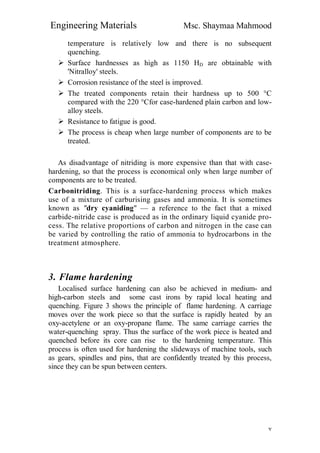 Engineering Materials Msc. Shaymaa Mahmood
٧
temperature is relatively low and there is no subsequent
quenching.
 Surface hardnesses as high as 1150 HD are obtainable with
'Nitralloy' steels.
 Corrosion resistance of the steel is improved.
 The treated components retain their hardness up to 500 °C
compared with the 220 °Cfor case-hardened plain carbon and low-
alloy steels.
 Resistance to fatigue is good.
 The process is cheap when large number of components are to be
treated.
As disadvantage of nitriding is more expensive than that with case-
hardening, so that the process is economical only when large number of
components are to be treated.
Carbonitriding. This is a surface-hardening process which makes
use of a mixture of carburising gases and ammonia. It is sometimes
known as "dry cyaniding" — a reference to the fact that a mixed
carbide-nitride case is produced as in the ordinary liquid cyanide pro-
cess. The relative proportions of carbon and nitrogen in the case can
be varied by controlling the ratio of ammonia to hydrocarbons in the
treatment atmosphere.
3. Flame hardening
Localised surface hardening can also be achieved in medium- and
high-carbon steels and some cast irons by rapid local heating and
quenching. Figure 3 shows the principle of flame hardening. A carriage
moves over the work piece so that the surface is rapidly heated by an
oxy-acetylene or an oxy-propane flame. The same carriage carries the
water-quenching spray. Thus the surface of the work piece is heated and
quenched before its core can rise to the hardening temperature. This
process is often used for hardening the slideways of machine tools, such
as gears, spindles and pins, that are confidently treated by this process,
since they can be spun between centers.
 