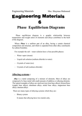 Engineering Materials Msc. Shaymaa Mahmood
Phase Equilibrium Diagrams
Phase equilibrium diagram is a graphic relationship between
temperature and weight ratios of elements and alloys contribute to the built
of the diagram.
Where Phase is a uniform part of an alloy, having a certain chemical
composition and structure, and which is separated from other alloy constituents
by a phase boundary.
For example the salt – water solution have a four possible phases:
- Water vapor (steam)
- Liquid salt solution (sodium chloride in water)
- Crystals of water (ice)
- Crystals of salt (sodium chloride)
Alloying systems :
Alloy is a metal composing of a mixture of elements. Most of alloys are
composed of a base metal with small amounts of additives or alloying elements.
The typical examples of alloys are steel/cast iron (iron base alloys), bronze/brass
(copper base alloys), aluminum alloys, nickel base alloys, magnesium base
alloys, titanium alloys.
There are many types of alloying systems which they are:
- Binary system
It means that alloying have two metals only.
 