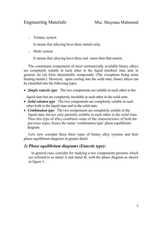 Engineering Materials Msc. Shaymaa Mahmood
2
- Ternary system
It means that alloying have three metals only.
- Multi system
It means that alloying have three and more than that metals.
The constituent components of most commercially available binary alloys
are completely soluble in each other in the liquid (molten) state and, in
general, do not form intermetallic compounds. (The exceptions being some
bearing metals.) However, upon cooling into the solid state, binary alloys can
be classified into the following types.
 Simple eutectic type The two components are soluble in each other in the
liquid state but are completely insoluble in each other in the solid state.
 Solid solution type The two components are completely soluble in each
other both in the liquid state and in the solid state.
 Combination type The two components are completely soluble in the
liquid state, but are only partially soluble in each other in the solid state.
Thus this type of alloy combines some of the characteristics of both the
previous types, hence the name ‘combination type’ phase equilibrium
diagram.
Let's now consider these three types of binary alloy systems and their
phase equilibrium diagrams in greater detail.
1) Phase equilibrium diagrams (Eutectic type):
In general case, consider for studying a two components presents which
are referred to as metal A and metal B, with the phase diagram as shown
in figure 1.
 