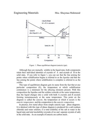 Engineering Materials Msc. Shaymaa Mahmood
3
Figure 1. Phase equilibrium diagram (eutectic type).
Although they are mutually soluble in the liquid state, both components
retain their individual identities of crystals of A and crystals of B in the
solid state, If you refer to figure 1, you can see that the line joining the
points where solidification begins is referred to as the liquidus and that the
line joining the points where solidification is complete is referred to as the
solidus.
This type of equilibrium diagram gets its name from the fact that at one
particular composition (E), the temperature at which solidification
commences is a minimum for the alloying elements present. With this
composition the liquidus and the solidus coincide at the same temperature,
thus the liquid changes into a solid with both A crystals and B crystals
forming instantaneously at the same temperature. This point on the
diagram is called the eutectic, the temperature at which it occurs is the
eutectic temperature, and the composition is the eutectic composition.
In practice, few metal alloys from simple eutectic type phase diagrams.
It is identical with this type of phase diagram is produced for a salt (sodium
chloride) and water solution, it is total solubility of the salt in water in the
liquid state and total insolubility (crystals of ice and separate crystals of salt)
in the solid state. As an example of eutectic are carbon steels .
 