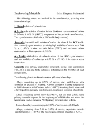 Engineering Materials Msc. Shaymaa Mahmood
9
The following phases are involved in the transformation, occurring with
iron-carbon alloys:
L Liquid solution of carbon in iron.
δ ferrite solid solution of carbon in iron. Maximum concentration of carbon
in δ-ferrite is 0.09 % (1493˚C) temperature of the peritectic transformation.
The crystal structure of δ-ferrite is BCC (cubic body centered).
Austenite interstitial solid solution of carbon in γ-iron. It has FCC (cubic
face centered) crystal structure, permitting high solubility of carbon up to 2.06
% at (1147˚C). It dose not exist below (723˚C) and maximum carbon
concentration at this temperature is 0.83 % .
α – ferrite solid solution of carbon in α-iron . It has BCC crystal structure
and low solubility of carbon up to 0.25 % at (723˚C). It is exists at room
temperature.
Cementite iron carbide, intermetallic compound, having fixed composition
Fe3C. It is a hard and brittle substance, influencing on the properties of steel
and cast irons.
The following phase transformations occur with iron-carbon alloys:
Alloys, containing up to 0.51% of carbon, start solidification with
formation of crystals of δ-ferrite. Carbon content in δ-ferrite increases up
to 0.09% in course solidification, and at (1493°C) remaining liquid phase and
δ-ferrite perform peritectic transformation, resulting in formation of austenite.
Alloys, containing carbon more than 0.51%, but less than 2.06%, form
primary austenite crystals in the beginning of solidification and when the
temperature reaches the curve ACM primary cernentite stars to form.
Iron-carbon alloys, containing up to 2.06% of carbon, arc called Steels.
Alloys, containing from 2.06 to 6.67% of carbon, experience eutectic
transformation at (1147 °C). The eutectic concentration of carbon is 4.3% .
 