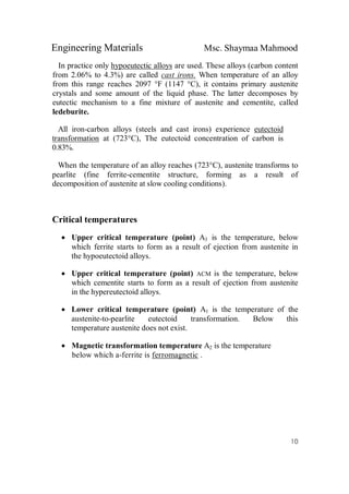 Engineering Materials Msc. Shaymaa Mahmood
10
In practice only hypoeutectic alloys are used. These alloys (carbon content
from 2.06% to 4.3%) are called cast irons. When temperature of an alloy
from this range reaches 2097 °F (1147 °C), it contains primary austenite
crystals and some amount of the liquid phase. The latter decomposes by
eutectic mechanism to a fine mixture of austenite and cementite, called
ledeburite.
All iron-carbon alloys (steels and cast irons) experience eutectoid
transformation at (723°C), The eutectoid concentration of carbon is
0.83%.
When the temperature of an alloy reaches (723°C), austenite transforms to
pearlite (fine ferrite-cementite structure, forming as a result of
decomposition of austenite at slow cooling conditions).
Critical temperatures
 Upper critical temperature (point) A3 is the temperature, below
which ferrite starts to form as a result of ejection from austenite in
the hypoeutectoid alloys.
 Upper critical temperature (point) ACM is the temperature, below
which cementite starts to form as a result of ejection from austenite
in the hypereutectoid alloys.
 Lower critical temperature (point) A1 is the temperature of the
austenite-to-pearlite eutectoid transformation. Below this
temperature austenite does not exist.
 Magnetic transformation temperature A2 is the temperature
below which a-ferrite is ferromagnetic .
 