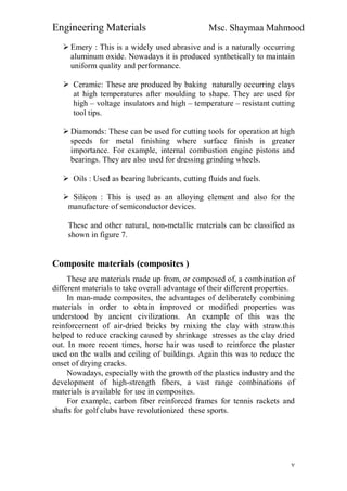 Engineering Materials Msc. Shaymaa Mahmood
٧
 Emery : This is a widely used abrasive and is a naturally occurring
aluminum oxide. Nowadays it is produced synthetically to maintain
uniform quality and performance.
 Ceramic: These are produced by baking naturally occurring clays
at high temperatures after moulding to shape. They are used for
high – voltage insulators and high – temperature – resistant cutting
tool tips.
 Diamonds: These can be used for cutting tools for operation at high
speeds for metal finishing where surface finish is greater
importance. For example, internal combustion engine pistons and
bearings. They are also used for dressing grinding wheels.
 Oils : Used as bearing lubricants, cutting fluids and fuels.
 Silicon : This is used as an alloying element and also for the
manufacture of semiconductor devices.
These and other natural, non-metallic materials can be classified as
shown in figure 7.
Composite materials (composites )
These are materials made up from, or composed of, a combination of
different materials to take overall advantage of their different properties.
In man-made composites, the advantages of deliberately combining
materials in order to obtain improved or modified properties was
understood by ancient civilizations. An example of this was the
reinforcement of air-dried bricks by mixing the clay with straw.this
helped to reduce cracking caused by shrinkage stresses as the clay dried
out. In more recent times, horse hair was used to reinforce the plaster
used on the walls and ceiling of buildings. Again this was to reduce the
onset of drying cracks.
Nowadays, especially with the growth of the plastics industry and the
development of high-strength fibers, a vast range combinations of
materials is available for use in composites.
For example, carbon fiber reinforced frames for tennis rackets and
shafts for golf clubs have revolutionized these sports.
 