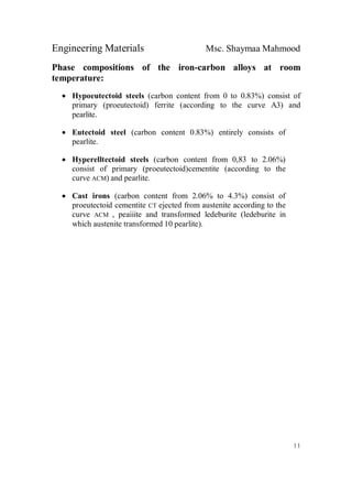 Engineering Materials Msc. Shaymaa Mahmood
11
Phase compositions of the iron-carbon alloys at room
temperature:
 Hypoeutectoid steels (carbon content from 0 to 0.83%) consist of
primary (proeutectoid) ferrite (according to the curve A3) and
pearlite.
 Eutectoid steel (carbon content 0.83%) entirely consists of
pearlite.
 Hyperelltectoid steels (carbon content from 0,83 to 2.06%)
consist of primary (proeutectoid)cementite (according to the
curve ACM) and pearlite.
 Cast irons (carbon content from 2.06% to 4.3%) consist of
proeutectoid cementite CT ejected from austenite according to the
curve ACM , peaiiite and transformed ledeburite (ledeburite in
which austenite transformed 10 pearlite).
 