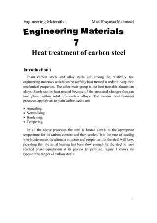 Engineering Materials Msc. Shaymaa Mahmood
1
Heat treatment of carbon steel
Introduction :
Plain carbon steels and alloy steels are among the relatively few
engineering materials which can be usefully heat treated in order to vary their
mechanical properties. The other main group is the heat-treatable aluminium
alloys. Steels can be heat treated because of the structural changes that can
take place within solid iron-carbon alloys. The various heat-treatment
processes appropriate to plain carbon steels are:
 Annealing.
 Normalising.
 Hardening.
 Tempering.
In all the above processes the steel is heated slowly to the appropriate
temperature for its carbon content and then cooled. It is the rate of cooling
which determines the ultimate structure and properties that the steel will have,
providing that the initial heating has been slow enough for the steel to have
reached phase equilibrium at its process temperature. Figure 1 shows the
types of the ranges of carbon steels.
 