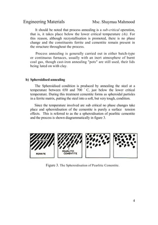 Engineering Materials Msc. Shaymaa Mahmood
4
It should be noted that process annealing is a sub-critical operation,
that is, it takes place below the lower critical temperature (Ai). For
this reason, although recrystallisation is promoted, there is no phase
change and the constituents ferrite and cementite remain present in
the structure throughout the process.
Process annealing is generally carried out in either batch-type
or continuous furnaces, usually with an inert atmosphere of burnt
coal gas, though cast-iron annealing "pots" are still used, their lids
being luted on with clay.
b) Spheroidised annealing
The Spheroidised condition is produced by annealing the steel at a
temperature between 650 and 700 ْ C, just below the lower critical
temperature. During this treatment cementite forms as spheroidal partisles
in a ferrite matrix, putting the steel into a soft, but very tough, condition.
Since the temperature involved are sub critical no phase changes take
place and spheroidisation of the cementite is purely a surface tension
effects. This is referred to as the a spheroidisation of pearlitic cementite
and the process is shown diagrammatically in figure 3.
Figure 3. The Spheroidisation of Pearlitic Cementite.
 