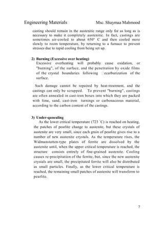 Engineering Materials Msc. Shaymaa Mahmood
7
casting should remain in the austenitic range only for as long as is
necessary to make it completely austenitic. In fact, castings are
sometimes air-cooled to about 650° C and then cooled more
slowly to room temperature, by returning to a furnace to prevent
stresses due to rapid cooling from being set up.
2) Burning (Excessive over heating)
Excessive overheating will probably cause oxidation, or
"burning", of the surface, and the penetration by oxide films
of the crystal boundaries following ecarburization of the
surface.
Such damage cannot be repaired by heat-treatment, and the
castings can only be scrapped. To prevent "burning", castings
are often annealed in cast-iron boxes into which they are packed
with lime, sand, cast-iron turnings or carbonaceous material,
according to the carbon content of the castings.
3) Under-qunealing
As the lower critical temperature (723 ْ C) is reached on heating,
the patches of pearlite change to austenite, but these crystals of
austenite are very small, since each grain of pearlite gives rise to a
number of new austenite crystals. As the temperature rises, the
Widmanstatten-type plates of ferrite are dissolved by the
austenite until, when the upper critical temperature is reached, the
structure consists entirely of fine-grained austenite. Cooling
causes re-precipitation of the ferrite, but, since the new austenite
crystals are small, the precipitated ferrite will also be distributed
as small particles. Finally, as the lower critical temperature is
reached, the remaining small patches of austenite will transform to
pearlite.
 