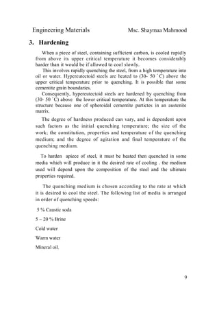 Engineering Materials Msc. Shaymaa Mahmood
9
3. Hardening
When a piece of steel, containing sufficient carbon, is cooled rapidly
from above its upper critical temperature it becomes considerably
harder than it would be if allowed to cool slowly.
This involves rapidly quenching the steel, from a high temperature into
oil or water. Hypereutectoid steels are heated to (30- 50 ْ C) above the
upper critical temperature prior to quenching. It is possible that some
cementite grain boundaries.
Consequently, hypereutectoid steels are hardened by quenching from
(30- 50 ْ C) above the lower critical temperature. At this temperature the
structure because one of spheroidal cementite partictes in an austenite
matrix.
The degree of hardness produced can vary, and is dependent upon
such factors as the initial quenching temperature; the size of the
work; the constitution, properties and temperature of the quenching
medium; and the degree of agitation and final temperature of the
quenching medium.
To harden apiece of steel, it must be heated then quenched in some
media which will produce in it the desired rate of cooling . the medium
used will depend upon the composition of the steel and the ultimate
properties required.
The quenching medium is chosen according to the rate at which
it is desired to cool the steel. The following list of media is arranged
in order of quenching speeds:
5 % Caustic soda
5 – 20 % Brine
Cold water
Warm water
Mineral oil.
 
