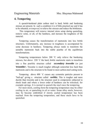 Engineering Materials Msc. Shaymaa Mahmood
10
4. Tempering
A quench-hardened plain carbon steel is hard, brittle and hardening
stresses are present. In such a condition it is of little practical use and it has
to be reheated, or tempered, to relieve the stresses and reduce the brittleness.
This temperature will remove internal stress setup during quenching,
remove some, or all, of the hardness, and increase the toughness of the
material.
Tempering causes the transformation of martensite into less brittle
structures. Unfortunately, any increase in toughness is accompanied by
some decrease in hardness. Tempering always tends to transform the
unstable martensite back into the stable pearlite of the equilibrium
transformations.
Tempering temperatures below 200 °C only relieve the hardening
stresses, but above 220 ْ C the hard, brittle martensite starts to transform
into a fine pearlitic structure called secondary troostite (or just
'troostite'). Troostite is much tougher although somewhat less hard than
martensite and is the structure to be found in most carbon-steel cutting tools.
Tempering above 400 ْ C causes any cementite particles present to
"ball-up" giving a structure called sorbite. This is tougher and more
ductile than troostite and is the structure used in components subjected to
shock loads and where a lower order of hardness can be tolerated, for
example springs. It is normal to quench the steel once the tempering
For most steels, cooling form the tempering temperature may be either
cooling in air, or quenching in oil or water. Some alloy steels, however,
may be become embrittled if slowly cooled temperature has been
reached. from the tempering temperature, and these steels have to be
quenched.
 