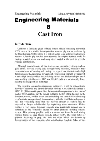 Engineering Materials Msc. Shaymaa Mahmood
Cast Iron
Introduction :
Cast iron is the name given to those ferrous metals containing more than
1.7 % carbon. It is similar in composition to crude pig iron as produced by
the blast furnace. Unlike steel, it is not subjected to an extensive refinement
process. After the pig iron has been remelted in a cupola furnace ready for
casting, selected scrap iron and scrap steel added to the melt to give the
required composition.
Although normal grades of cast iron are not particularly strong, and are
quite brittle, they are widely used as engineering materials, because of their
cheapness, ease of melting and casting, very good machineable and a high
damping capacity, resistance to wear and compressive strength are required,
it has a high fluidity which makes it easy to cast into intricate shapes and it
has a melting point between 1147 and 1250ْ C, which is substantially lower
than the melting point for mild steel.
The complete iron carbon diagram as in figure 1, it will be noticed that a
eutectic of austenite and cementite which contains 4.3% carbon is formed at
1131° C. (This eutectic point, like the eutectoid composition in the case of
steel at 0.83% carbon, may be moved farther to the left of the diagram by the
elements present, so that a cast iron containing less than 4-3% carbon may
be of eutectic composition.) In accordance with the equilibrium diagram, a
cast iron containing more than the eutectic amount of carbon may be
expected to begin solidification by depositing some cementite. Unless
cooling is very rapid, however, graphite may precipitate instead, due to
instability of the cementite caused by other elements (notably silicon)
present. This primary graphite, which separates out from the melt during
cooling, forms as large flakes, usually called "kish". The finer flakes of
graphite occurring in grey cast iron are those which are formed by
decomposition of the cementite after solidification Graphite flakes of this
 