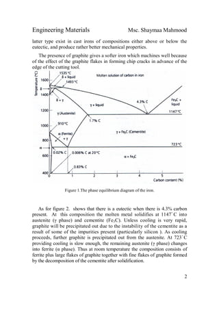 Engineering Materials Msc. Shaymaa Mahmood
2
latter type exist in cast irons of compositions either above or below the
eutectic, and produce rather better mechanical properties.
The presence of graphite gives a softer iron which machines well because
of the effect of the graphite flakes in forming chip cracks in advance of the
edge of the cutting tool.
Figure 1.The phase equilibrium diagram of the iron.
As for figure 2. shows that there is a eutectic when there is 4.3% carbon
present. At this composition the molten metal solidifies at 1147ْ C into
austenite (γ phase) and cementite (Fe3C). Unless cooling is very rapid,
graphite will be precipitated out due to the instability of the cementite as a
result of some of the impurities present (particularly silicon ). As cooling
proceeds, further graphite is precipitated out from the austenite. At 723ْ C
providing cooling is slow enough, the remaining austenite (γ phase) changes
into ferrite (α phase). Thus at room temperature the composition consists of
ferrite plus large flakes of graphite together with fine flakes of graphite formed
by the decomposition of the cementite after solidification.
 