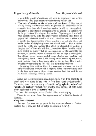 Engineering Materials Msc. Shaymaa Mahmood
6
is termed the growth of cast irons, and irons for high-temperture service
must be in a fully graphtitised state before being put into use.
e) The rate of cooling on the structure of cast iron. A high rate of
cooling during solidification tends to prevent the decomposition of
cementite in an iron which, on slow cooling, would become graphitic.
This effect is important in connection with the choice of a suitable iron
for the production of castings of thin section. Supposing an iron which,
when cooled slowly, had a fine grey structure containing small flakes of
graphite were chosen for such a purpose. In thin sections it would cool
so rapidly that decomposition of the cementite could not take place, and
a thin section of completely white iron would result. Such a section
would be brittle and useless.]This effect is illustrated by casting a
"stepped bar" of iron of a suitable composition. Here, the thin "steps"
have cooled so quickly that no decomposition of the cementite has
occurred, as indicated by the white fracture and the high Brinell figures.
The thicker steps, having cooled more slowly, are graphitic and
consequently softer. Due to the chilling effect exerted by the mould,
most castings have a hard white skin on the surface. This is often
noticeable when taking the first "cut" in a machining operation.
In casting thin sections, then, it is necessary to choose an iron of
rather coarser grey fracture than is required in the finished casting. That
is, the iron must have a higher silicon content than that used for the
production of castings of heavy section.
Carbon can exist in two forms in cast iron, namely as free graphite or
combined with some of the iron to form iron -carbide (ccmentite).
These two varieties are usually referred to as "graphitic carbon" and
"combined carbon" respectively, and the total amount of both types
in the specimen of iron as "total carbon".
This make the casting to be classified as either white or grey.
These terms arise from the appearance of a freshly fractured
surface.
Gray iron structure :-
An iron that contains graphite in its structure shows a fracture
surface that is grey and dull in color, as shown in figure 5.
 