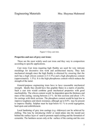 Engineering Materials Msc. Shaymaa Mahmood
7
Figure 5. Grey cast iron.
Properties and uses of grey cast irons:
These are the most widely used cast irons and they vary in composition
according to specific applications.
Cast irons Cast irons requiring high fluidity are used for very intricate
mouldings for decorative iron work and architectural tracery. They lack
mechanical strength since the high fluidity is obtained by ensuring that the
melt has a high silicon content (2.5-3.5%) and a high phosphorus content
(approximately 1.5%). It is the high phosphorus content which reduces the
strength of the metal.
General-purpose engineering irons have to have reasonable mechanical
strength. Ideally they should have fine graphite flakes in a matrix of pearlite.
Such a cast iron would combine good mechanical properties with good
machinability. The silicon content would be dependent upon the thickness and
mass of the casting, varying between 2.5 % for thin sections and about 1.5%
for castings with thick sections. The phosphors content would be kept low to
improve toughness and shock resistance, although up to 0.8% may be present
to improve fluidity. Sulphur must be kept below 0.1 % to avoid segregation,
hard spots and embrittlement.
Local hardening of grey iron castings (e.g. slideways) can be achieved by
chilling. This lone by introducing 'chills' or metal plates into the mould just
behind the surface layer of sand to promote rapid cooling and the formation of
cementite. The hardness occurs only at the surface of the casting and the core
 