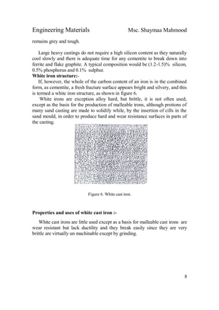 Engineering Materials Msc. Shaymaa Mahmood
8
remains grey and tough.
Large heavy castings do not require a high silicon content as they naturally
cool slowly and there is adequate time for any cementite to break down into
ferrite and flake graphite. A typical composition would be (1.2-1.5)% silicon,
0.5% phosphorus and 0.1% sulphur.
White iron structure:-
If, however, the whole of the carbon content of an iron is in the combined
form, as cementite, a fresh fracture surface appears bright and silvery, and this
is termed a white iron structure, as shown in figure 6.
White irons are exception alloy hard, but brittle, it is not often used,
except as the basis for the production of malleable irons, although protions of
many sand casting are made to solidify while, by the insertion of cills in the
sand mould, in order to produce hard and wear resistance surfaces in parts of
the casting.
Figure 6. White cast iron.
Properties and uses of white cast iron :-
White cast irons are little used except as a basis for malleable cast irons are
wear resistant but lack ductility and they break easily since they are very
brittle are virtually un machinable except by grinding.
 