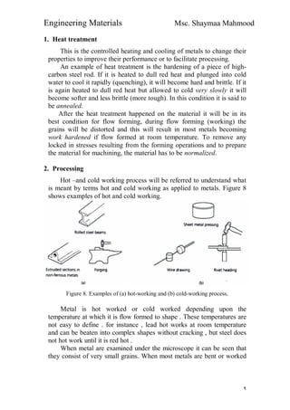 Engineering Materials Msc. Shaymaa Mahmood
٩
1. Heat treatment
This is the controlled heating and cooling of metals to change their
properties to improve their performance or to facilitate processing.
An example of heat treatment is the hardening of a piece of high-
carbon steel rod. If it is heated to dull red heat and plunged into cold
water to cool it rapidly (quenching), it will become hard and brittle. If it
is again heated to dull red heat but allowed to cold very slowly it will
become softer and less brittle (more tough). In this condition it is said to
be annealed.
After the heat treatment happened on the material it will be in its
best condition for flow forming, during flow forming (working) the
grains will be distorted and this will result in most metals becoming
work hardened if flow formed at room temperature. To remove any
locked in stresses resulting from the forming operations and to prepare
the material for machining, the material has to be normalized.
2. Processing
Hot –and cold working process will be referred to understand what
is meant by terms hot and cold working as applied to metals. Figure 8
shows examples of hot and cold working.
Figure 8. Examples of (a) hot-working and (b) cold-working process.
Metal is hot worked or cold worked depending upon the
temperature at which it is flow formed to shape . These temperatures are
not easy to define . for instance , lead hot works at room temperature
and can be beaten into complex shapes without cracking , but steel does
not hot work until it is red hot .
When metal are examined under the microscope it can be seen that
they consist of very small grains. When most metals are bent or worked
 