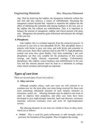 Engineering Materials Msc. Shaymaa Mahmood
10
slag. Thus by removing the sulphur, the manganese indirectly softens the
cast iron and also removes a source of embrittlement. Increasing the
manganese content beyond that required to neutralise the sulphur has the
effect of stabilising the cementite and causing hardness in the iron, just as
the sulphur did, but without any embrittlement. Thus it is important to
balance the amount of manganese, sulphur and silicon present with great
care. Manganese also promotes grain refinement and increases the strength
of the cast iron.
4. Phosphorus
Like sulphur, this is a residual impurity from the extraction process. It
is present in cast iron as iron phosphide (Fe3P). This phosphide forms a
eutectic with ferrite in grey cast irons, and with ferrite and cementite in
white cast irons. Since these eutectics melt at only 950 °C, high phosphorus
content cast irons have great fluidity. Cast irons containing 1 per cent
phosphorus are thus very suitable for the production of thin section
castings and highly intricate ornamental castings. Unfortunately
phosphorus, like sulphur, causes hardness and embrittlement in the cast
iron and the amount present must be kept to a minimum in castings
where shock resistance and strength are important.
Types of cast iron
There are several types of cast iron such as :
1) Alloy cast iron
Although complex alloys, such cast irons are still referred to as
common cast ire: the term alloy cast irons being reserved for those cast
irons containing substantial amounts of such metallic elements as
chromium, nickel, etc. Alloying elements may be added to cast irons in
order to improve their properties, and alloy cast irons have been
developed to give high-strength materials, hard and abrasion- resistance
materials, corrosion resistance irons and irons for high-temperature
service.
The alloying elements in cast irons are similar to those in alloy steels,
which are as follows:
 Nickel This is used for grain refinement, to add strength, and to
promote the formation of free graphite. Thus it toughens the casting.
 