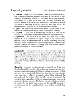 Engineering Materials Msc. Shaymaa Mahmood
11
 Chromium This stabilises the combined carbon (cementite) present and
thus increases the hardness and wear resistance of the casting. It also
improves the corrosion resistance of the casting, particularly at elevated
temperatures. As in alloy steels, nickel and chromium tend to be used
together because they have certain disadvantages when used separately
which tend to offset their advantages. However, when used together the
disadvantages are overcome, whilst the advantages are retained.
 Copper This is used very sparingly as it is only slightly soluble in iron;
however, it is useful in reducing the effects of atmospheric corrosion.
 Vanadium This is used in heat-resisting castings as it stabilises the
carbides and reduces their tendency to decompose at high temperatures.
 Molybdenum This dissolves in the ferrite and, when used in small
amounts (0.5 % ), it improves the impact strength of the casting. It also
prevents 'decay' at high temperatures in castings containing nickel and
chromium. When molybdenum is added in larger amounts it forms double
carbides, increases the hardness of castings with thick sections, and also
promotes uniformity of the microstructure.
Martensite Martensitic cast irons contain between 4 and 6 %
nickel and approximately 1 per cent chromium, for example, 'Ni-hard'
cast iron. It is naturally martensitic in the cast state but, unlike alloys with
rather less nickel and chromium, it does not need to be quench hardened
thus reducing the possibility of cracking and distortion. It is used for
components which need to resist abrasion. It can only be machined by
grinding.
Austenite Austenitic cast irons contain between 11 and 20 per cent
nickel and up to 5% chromium. These alloys are corrosion resistant, heat
resistant, tough and non magnetic. Since the melting temperatures of alloy
cast irons can be substantially higher than those for common grey cast
irons, care must be taken in the selection of moulding sands and the
preparation of the surfaces of the moulds. Increased venting of the
moulds is also required as the higher temperatures cause more rapid
generation of steam and gases. The furnace and crucible linings must also
be suitable for the higher temperatures and the inevitable increase in
maintenance costs is also a significant factor when working with high-alloy
cast irons.
 