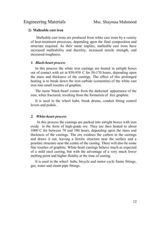 Engineering Materials Msc. Shaymaa Mahmood
12
2) Malleable cast iron
Malleable cast irons are produced from white cast irons by a variety
of heat-treatment processes, depending upon the final composition and
structure required. As their name implies, malleable cast irons have
increased malleability and ductility, increased tensile strength, and
increased toughness.
1. Black-heart process
In this process the white iron castings are heated in airtight boxes
out of contact with air at 850-950ْ
C for 50-170 hours, depending upon
the mass and thickness of the castings. The effect of this prolonged
heating is to break down the iron carbide (cementite) of the white cast
iron into small rosettes of graphite.
The name 'black-heart' comes from the darkened appearance of the
iron, when fractured, resulting from the formation of free graphite.
It is used in the wheel hubs, break drums, conduit fitting control
levers and pedals.
2. White-heart process
In this process the castings are packed into airtight boxes with iron
oxide in the form of high-grade ore. They are then heated to about
1000ْ C for between 70 and 100 hours, depending upon the mass and
thickness of the castings. The ore oxidises the carbon in the castings
and draws it out, leaving a ferritic structure near the surface and a
pearlitic structure near the centre of the casting. There will also be some
fine rosettes of graphite. White-heart castings behave much as expected
of a mild steel casting, but with the advantage of a very much lower
melting point and higher fluidity at the time of casting.
It is used in the wheel hubs, bicycle and motor cycle frame fittings,
gas, water and steam pipe fittings.
 
