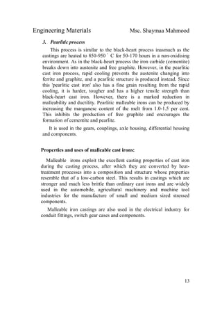 Engineering Materials Msc. Shaymaa Mahmood
13
3. Pearlitic process
This process is similar to the black-heart process inasmuch as the
castings are heated to 850-950 ْ C for 50-170 hours in a non-oxidising
environment. As in the black-heart process the iron carbide (cementite)
breaks down into austenite and free graphite. However, in the pearlitic
cast iron process, rapid cooling prevents the austenite changing into
ferrite and graphite, and a pearlitic structure is produced instead. Since
this 'pearlitic cast iron' also has a fine grain resulting from the rapid
cooling, it is harder, tougher and has a higher tensile strength than
black-heart cast iron. However, there is a marked reduction in
malleability and ductility. Pearlitic malleable irons can be produced by
increasing the manganese content of the melt from 1.0-1.5 per cent.
This inhibits the production of free graphite and encourages the
formation of cementite and pearlite.
It is used in the gears, couplings, axle housing, differential housing
and components.
Properties and uses of malleable cast irons:
Malleable irons exploit the excellent casting properties of cast iron
during the casting process, after which they are converted by heat-
treatment processes into a composition and structure whose properties
resemble that of a low-carbon steel. This results in castings which are
stronger and much less brittle than ordinary cast irons and are widely
used in the automobile, agricultural machinery and machine tool
industries for the manufacture of small and medium sized stressed
components.
Malleable iron castings are also used in the electrical industry for
conduit fittings, switch gear cases and components.
 