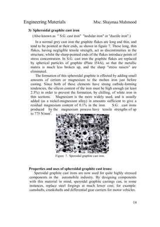 Engineering Materials Msc. Shaymaa Mahmood
14
3) Spheroidal graphite cast iron
(Also known as " S.G. cast iron" "nodular iron" or "ductile iron".)
In a normal grey cast iron the graphite flakes are long and thin, and
tend to be pointed at their ends, as shown in figure 7. These long, thin
flakes, having negligible tensile strength, act as discontinuities in the
structure; whilst the sharp-pointed ends of the flakes introduce points of
stress concentration. In S.G. cast iron the graphite flakes are replaced
by spherical particles of graphite (Plate I54A), so that the metallic
matrix is much less broken up, and the sharp "stress raisers" are
eliminated.
The formation of this spheroidal graphite is effected by adding small
amounts of cerium or magnesium to the molten iron just before
casting. Since both of these elements have strong carbide-forming
tendencies, the silicon content of the iron must be high enough (at least
2.5%) in order to prevent the formation, by chilling, of white iron in
thin sections. Magnesium is the more widely used, and is usually
added (as a nickel-magnesium alloy) in amounts sufficient to give a
residual magnesium content of 0.1% in the iron. S.G. cast irons
produced by the magnesium process have tensile strengths of up
to 775 N/mm2
.
Figure 7. Speroidal graphite cast iron.
Properties and uses of spheroidal graphite cast irons:
Speroidal graphite cast irons are now used for quite highly stressed
components in the automobile industry. By designing components
with this material in mind, speroidal graphite castings can, in some
instances, replace steel forgings at much lower cost; for example:
camshafts, crankshafts and differential gear carriers for motor vehicles.
 