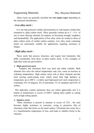 Engineering Materials Msc. Shaymaa Mahmood
2
Alloys steels are generally classified into two major types depending on
the structural classification :
- Low alloy steels :
It is one that possesses similar microstructure to, and requires similar heat
treatment to, plain carbon steels. These generally contain up to 3 – 4 % of
one or more alloying elements for purpose of increasing strength, toughness
and hardenability. The applications of low alloy steels are similar to those of
plain carbon steels of similar carbon contents. Low alloy steels containing
nickel are particularly suitable for applications requiring resistance to
fatigue.
- High alloy steels :
Those steels that possess structures, and require heat treatments, that
differ considerably form those of plain carbon steels. A few examples of
high alloy steels are given below:
1. High-speed tool steels
Tungsten and chromium form very hard and stable carbides. Both
elements also raise the critical temperatures and, also, cause an increase in
softening temperatures. High carbon steels rich in these elements provide
hard wearing metal-cutting tools, which retain their high hardness at
temperature up to 600˚C. a widely used high-speed tool steel composition is
containing 18% of tungsten, 4% of chromium, 1% of vanadium and 0.8% of
carbon .
This high-alloy content martensite dose not soften appreciably unit it is
heated at temperatures is excess of 600˚C making them usable as cutting
tools at high cutting speeds.
2. Stainless steels
When chromium is present in amounts in excess of 12% , the steel
becomes highly resistance to corrosion, owing to protective film of
chromium oxide that forms on the metal surface. Chromium also raises the α
to γ transformation temperature of iron, and tends to stabilize ferrite in the
structure.
 