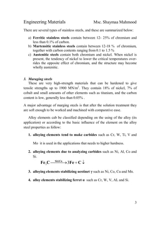 Engineering Materials Msc. Shaymaa Mahmood
3
There are several types of stainless steels, and these are summarized below:
a) Ferritic stainless steels contain between 12- 25% of chromium and
less than 0.1% of carbon.
b) Martensitic stainless steels contain between 12-18 % of chromium,
together with carbon contents ranging from 0.1 to 1.5 %
c) Austenitic steels contain both chromium and nickel. When nickel is
present, the tendency of nickel to lower the critical temperatures over-
rides the opposite effect of chromium, and the structure may become
wholly austenitic.
3. Maraging steels
These are very high-strength materials that can be hardened to give
tensile strengths up to 1900 MN/m2
. They contain 18% of nickel, 7% of
cobalt and small amounts of other elements such as titanium, and the carbon
content is low, generally less than 0.05% .
A major advantage of marging steels is that after the solution treatment they
are soft enough to be worked and machined with comparative ease.
Alloy elements cab be classified depending on the using of the alloy (its
application) or according to the basic influence of the element on the alloy
steel properties as follow:
1. alloying elements tend to make carbides such as Cr, W, Ti, V and
Mo it is used in the applications that needs to higher hardness.
2. alloying elements due to analyzing carbides such as Ni, Al, Co and
Si.
  CFeCFe CoSi
3&
3
3. alloying elements stabilizing uestinet γ such as Ni, Co, Cu and Mn.
4. alloy elements stabilizing ferret α such as Cr, W, V, AL and Si.
 