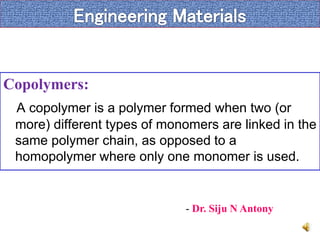 Copolymers:
A copolymer is a polymer formed when two (or
more) different types of monomers are linked in the
same polymer chain, as opposed to a
homopolymer where only one monomer is used.
- Dr. Siju N Antony
 