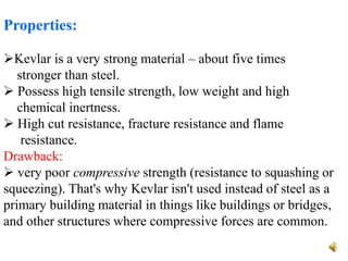 Properties:
Kevlar is a very strong material – about five times
stronger than steel.
 Possess high tensile strength, low weight and high
chemical inertness.
 High cut resistance, fracture resistance and flame
resistance.
Drawback:
 very poor compressive strength (resistance to squashing or
squeezing). That's why Kevlar isn't used instead of steel as a
primary building material in things like buildings or bridges,
and other structures where compressive forces are common.
 
