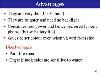 Advantages
• They are very thin (0.2-0.3mm)
• They are brighter and need no backlight
• Consumes less power and hence preferred for cell
phones (better battery life)
• Gives better colour even when viewed from side
Disadvantages
• Poor life span
• Organic molecules are sensitive to water
 