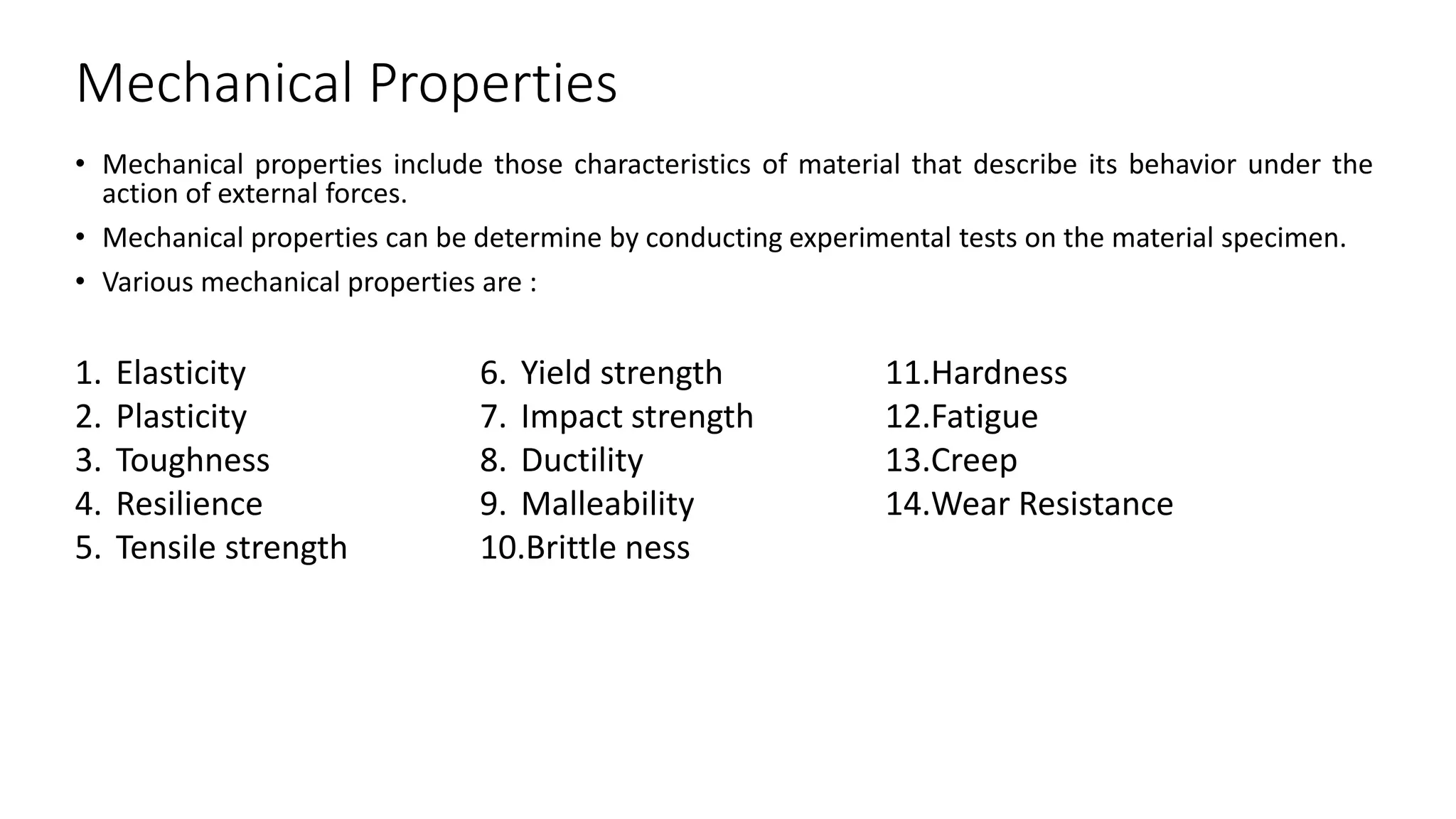Mechanical Properties
• Mechanical properties include those characteristics of material that describe its behavior under the
action of external forces.
• Mechanical properties can be determine by conducting experimental tests on the material specimen.
• Various mechanical properties are :
1. Elasticity
2. Plasticity
3. Toughness
4. Resilience
5. Tensile strength
6. Yield strength
7. Impact strength
8. Ductility
9. Malleability
10.Brittle ness
11.Hardness
12.Fatigue
13.Creep
14.Wear Resistance
 