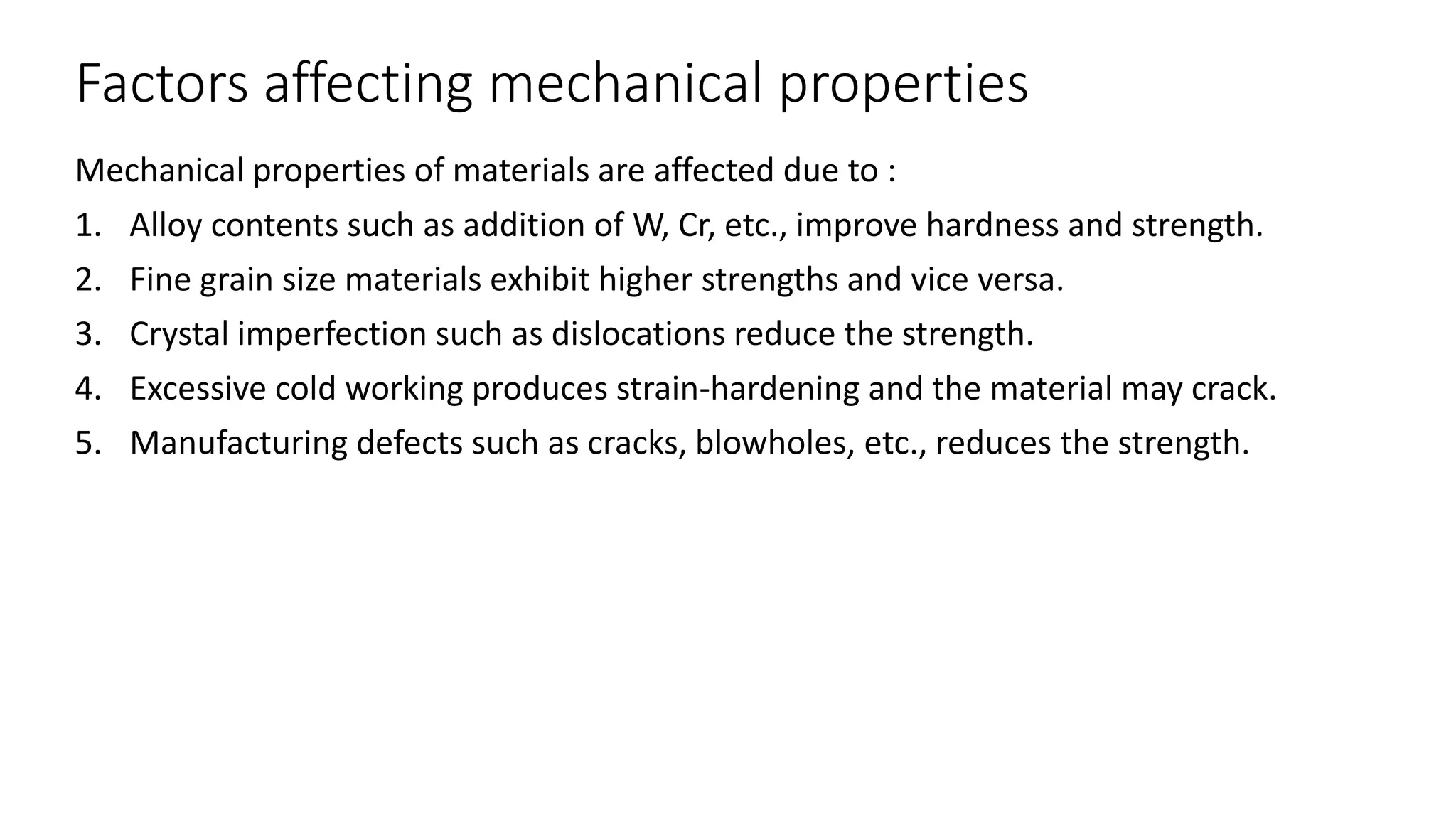 Factors affecting mechanical properties
Mechanical properties of materials are affected due to :
1. Alloy contents such as addition of W, Cr, etc., improve hardness and strength.
2. Fine grain size materials exhibit higher strengths and vice versa.
3. Crystal imperfection such as dislocations reduce the strength.
4. Excessive cold working produces strain-hardening and the material may crack.
5. Manufacturing defects such as cracks, blowholes, etc., reduces the strength.
 