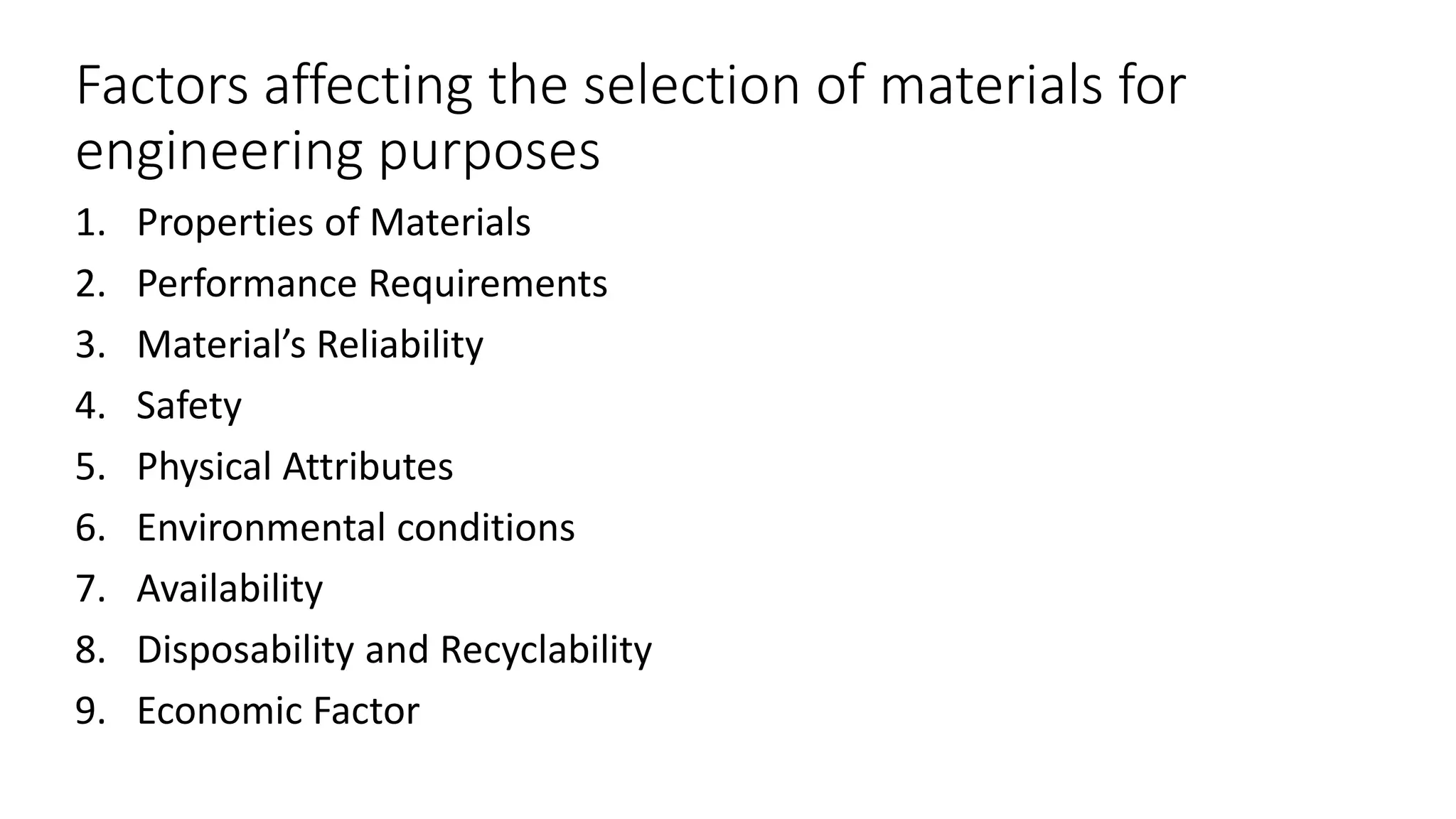 Factors affecting the selection of materials for
engineering purposes
1. Properties of Materials
2. Performance Requirements
3. Material’s Reliability
4. Safety
5. Physical Attributes
6. Environmental conditions
7. Availability
8. Disposability and Recyclability
9. Economic Factor
 