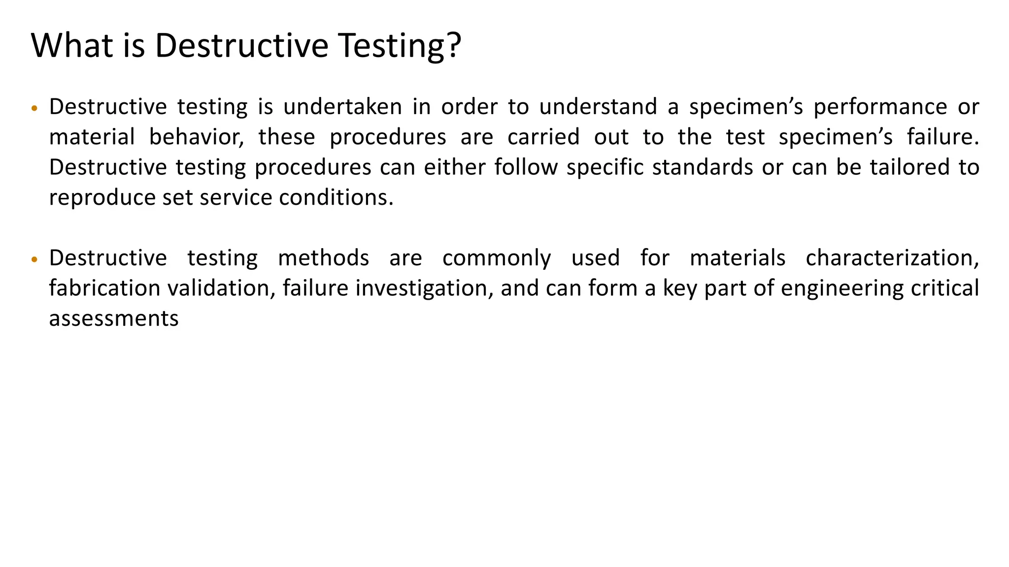 What is Destructive Testing?
• Destructive testing is undertaken in order to understand a specimen’s performance or
material behavior, these procedures are carried out to the test specimen’s failure.
Destructive testing procedures can either follow specific standards or can be tailored to
reproduce set service conditions.
• Destructive testing methods are commonly used for materials characterization,
fabrication validation, failure investigation, and can form a key part of engineering critical
assessments
 