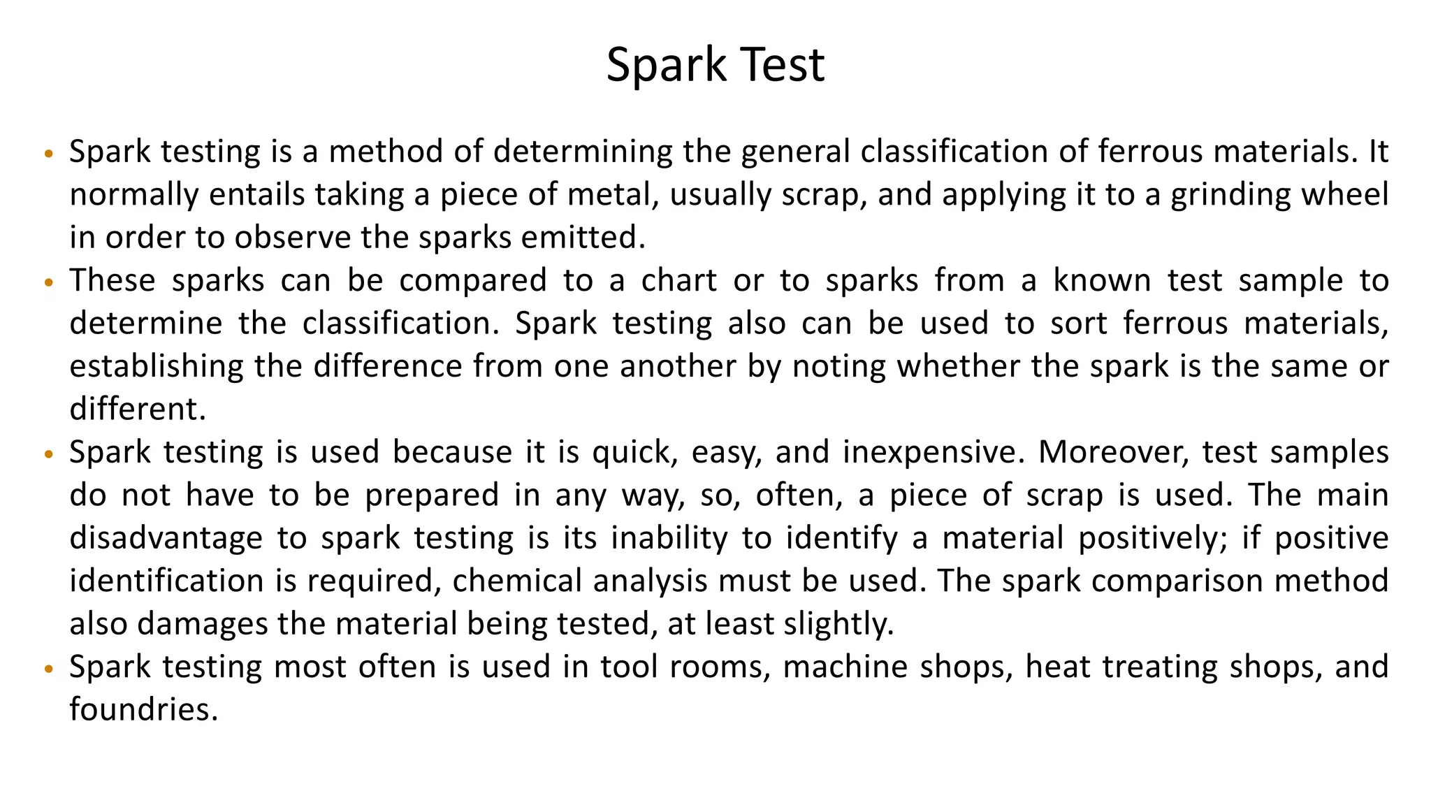 Spark Test
• Spark testing is a method of determining the general classification of ferrous materials. It
normally entails taking a piece of metal, usually scrap, and applying it to a grinding wheel
in order to observe the sparks emitted.
• These sparks can be compared to a chart or to sparks from a known test sample to
determine the classification. Spark testing also can be used to sort ferrous materials,
establishing the difference from one another by noting whether the spark is the same or
different.
• Spark testing is used because it is quick, easy, and inexpensive. Moreover, test samples
do not have to be prepared in any way, so, often, a piece of scrap is used. The main
disadvantage to spark testing is its inability to identify a material positively; if positive
identification is required, chemical analysis must be used. The spark comparison method
also damages the material being tested, at least slightly.
• Spark testing most often is used in tool rooms, machine shops, heat treating shops, and
foundries.
 