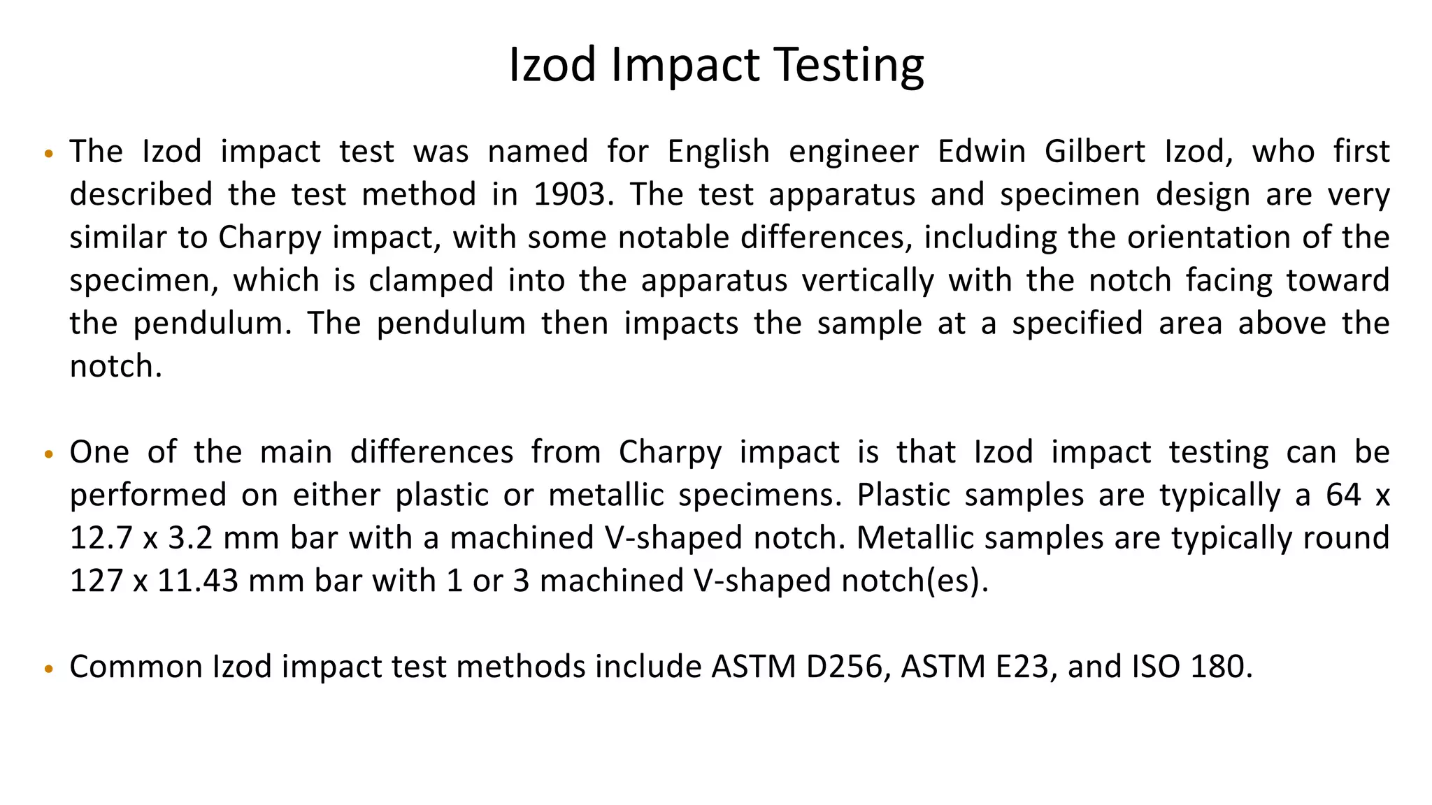 Izod Impact Testing
• The Izod impact test was named for English engineer Edwin Gilbert Izod, who first
described the test method in 1903. The test apparatus and specimen design are very
similar to Charpy impact, with some notable differences, including the orientation of the
specimen, which is clamped into the apparatus vertically with the notch facing toward
the pendulum. The pendulum then impacts the sample at a specified area above the
notch.
• One of the main differences from Charpy impact is that Izod impact testing can be
performed on either plastic or metallic specimens. Plastic samples are typically a 64 x
12.7 x 3.2 mm bar with a machined V-shaped notch. Metallic samples are typically round
127 x 11.43 mm bar with 1 or 3 machined V-shaped notch(es).
• Common Izod impact test methods include ASTM D256, ASTM E23, and ISO 180.
 