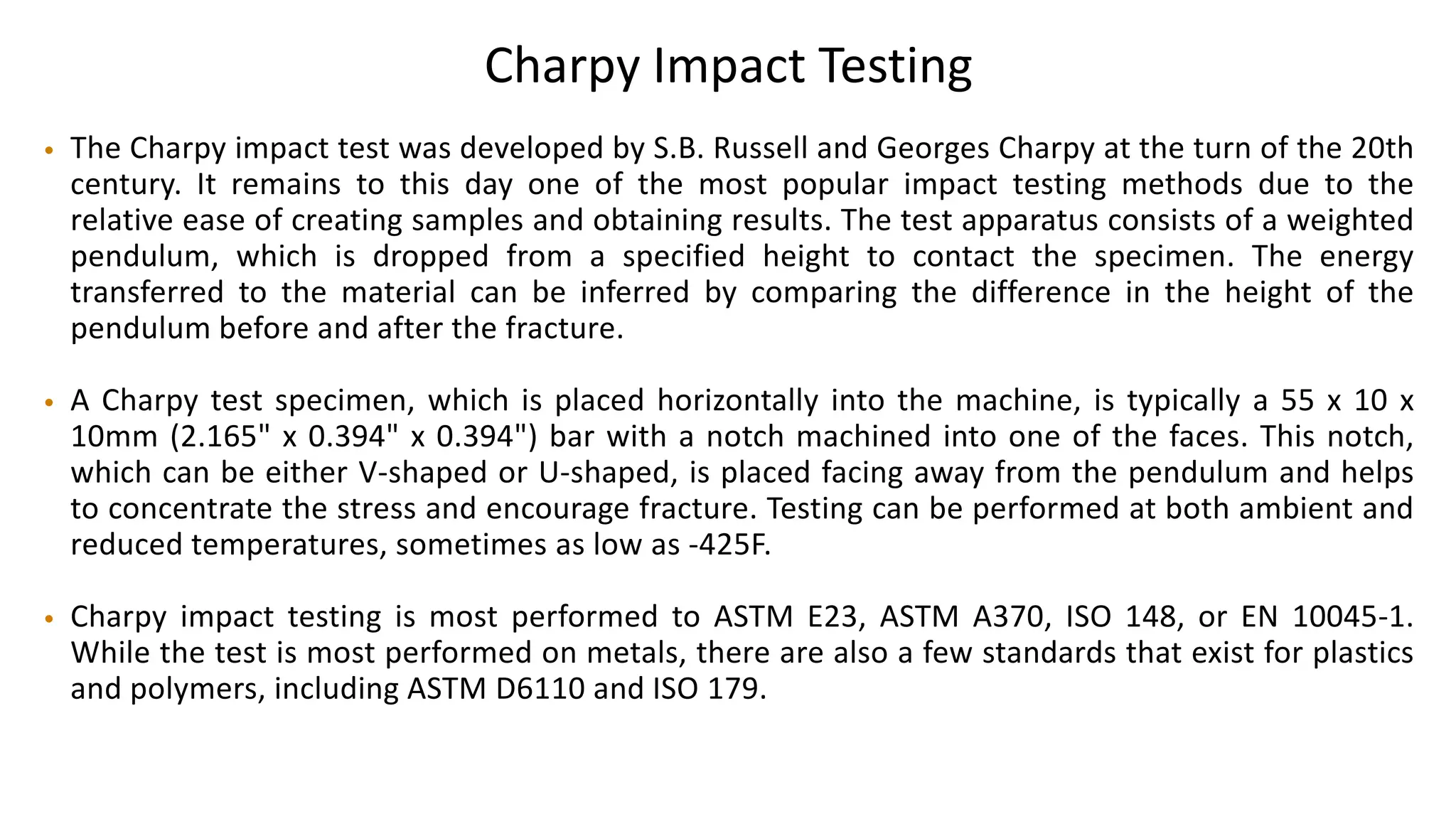 Charpy Impact Testing
• The Charpy impact test was developed by S.B. Russell and Georges Charpy at the turn of the 20th
century. It remains to this day one of the most popular impact testing methods due to the
relative ease of creating samples and obtaining results. The test apparatus consists of a weighted
pendulum, which is dropped from a specified height to contact the specimen. The energy
transferred to the material can be inferred by comparing the difference in the height of the
pendulum before and after the fracture.
• A Charpy test specimen, which is placed horizontally into the machine, is typically a 55 x 10 x
10mm (2.165" x 0.394" x 0.394") bar with a notch machined into one of the faces. This notch,
which can be either V-shaped or U-shaped, is placed facing away from the pendulum and helps
to concentrate the stress and encourage fracture. Testing can be performed at both ambient and
reduced temperatures, sometimes as low as -425F.
• Charpy impact testing is most performed to ASTM E23, ASTM A370, ISO 148, or EN 10045-1.
While the test is most performed on metals, there are also a few standards that exist for plastics
and polymers, including ASTM D6110 and ISO 179.
 