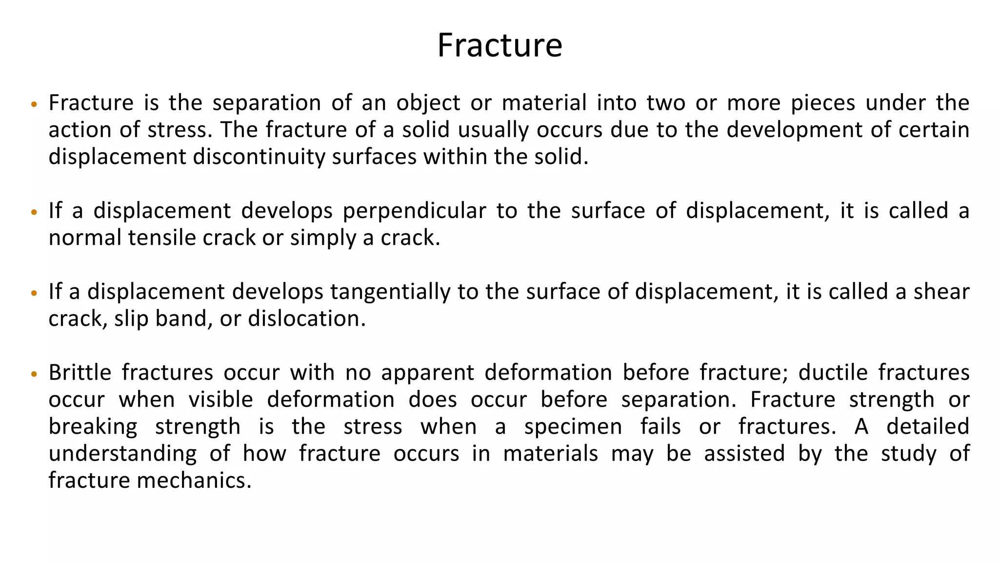 Fracture
• Fracture is the separation of an object or material into two or more pieces under the
action of stress. The fracture of a solid usually occurs due to the development of certain
displacement discontinuity surfaces within the solid.
• If a displacement develops perpendicular to the surface of displacement, it is called a
normal tensile crack or simply a crack.
• If a displacement develops tangentially to the surface of displacement, it is called a shear
crack, slip band, or dislocation.
• Brittle fractures occur with no apparent deformation before fracture; ductile fractures
occur when visible deformation does occur before separation. Fracture strength or
breaking strength is the stress when a specimen fails or fractures. A detailed
understanding of how fracture occurs in materials may be assisted by the study of
fracture mechanics.
 