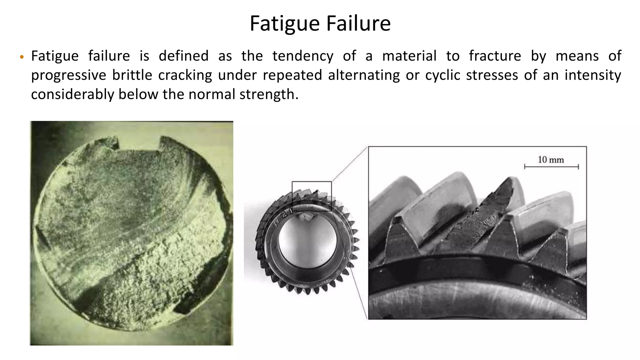 Fatigue Failure
• Fatigue failure is defined as the tendency of a material to fracture by means of
progressive brittle cracking under repeated alternating or cyclic stresses of an intensity
considerably below the normal strength.
 
