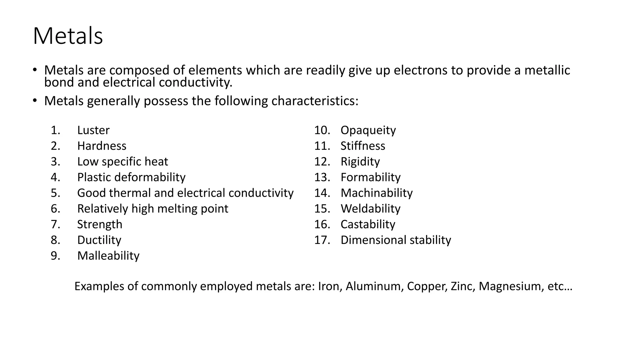 Metals
• Metals are composed of elements which are readily give up electrons to provide a metallic
bond and electrical conductivity.
• Metals generally possess the following characteristics:
1. Luster
2. Hardness
3. Low specific heat
4. Plastic deformability
5. Good thermal and electrical conductivity
6. Relatively high melting point
7. Strength
8. Ductility
9. Malleability
10. Opaqueity
11. Stiffness
12. Rigidity
13. Formability
14. Machinability
15. Weldability
16. Castability
17. Dimensional stability
Examples of commonly employed metals are: Iron, Aluminum, Copper, Zinc, Magnesium, etc…
 