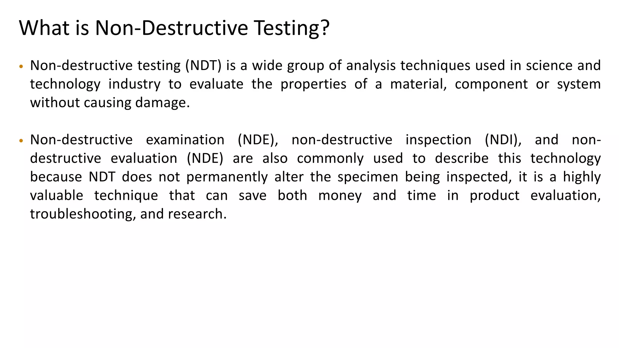 What is Non-Destructive Testing?
• Non-destructive testing (NDT) is a wide group of analysis techniques used in science and
technology industry to evaluate the properties of a material, component or system
without causing damage.
• Non-destructive examination (NDE), non-destructive inspection (NDI), and non-
destructive evaluation (NDE) are also commonly used to describe this technology
because NDT does not permanently alter the specimen being inspected, it is a highly
valuable technique that can save both money and time in product evaluation,
troubleshooting, and research.
 