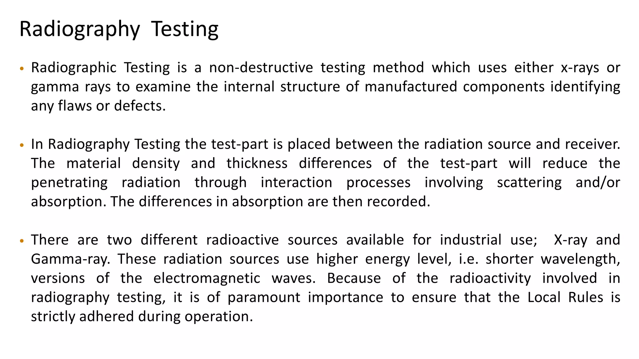 Radiography Testing
• Radiographic Testing is a non-destructive testing method which uses either x-rays or
gamma rays to examine the internal structure of manufactured components identifying
any flaws or defects.
• In Radiography Testing the test-part is placed between the radiation source and receiver.
The material density and thickness differences of the test-part will reduce the
penetrating radiation through interaction processes involving scattering and/or
absorption. The differences in absorption are then recorded.
• There are two different radioactive sources available for industrial use; X-ray and
Gamma-ray. These radiation sources use higher energy level, i.e. shorter wavelength,
versions of the electromagnetic waves. Because of the radioactivity involved in
radiography testing, it is of paramount importance to ensure that the Local Rules is
strictly adhered during operation.
 