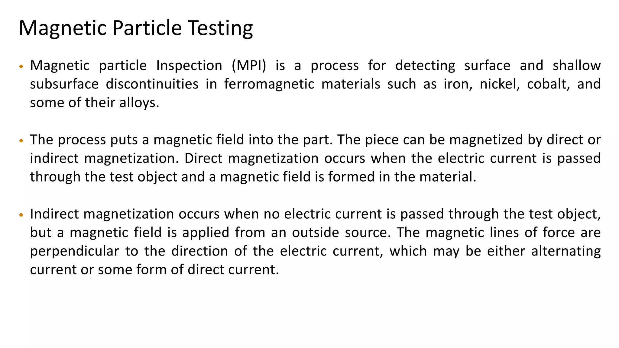 Magnetic Particle Testing
• Magnetic particle Inspection (MPI) is a process for detecting surface and shallow
subsurface discontinuities in ferromagnetic materials such as iron, nickel, cobalt, and
some of their alloys.
• The process puts a magnetic field into the part. The piece can be magnetized by direct or
indirect magnetization. Direct magnetization occurs when the electric current is passed
through the test object and a magnetic field is formed in the material.
• Indirect magnetization occurs when no electric current is passed through the test object,
but a magnetic field is applied from an outside source. The magnetic lines of force are
perpendicular to the direction of the electric current, which may be either alternating
current or some form of direct current.
 