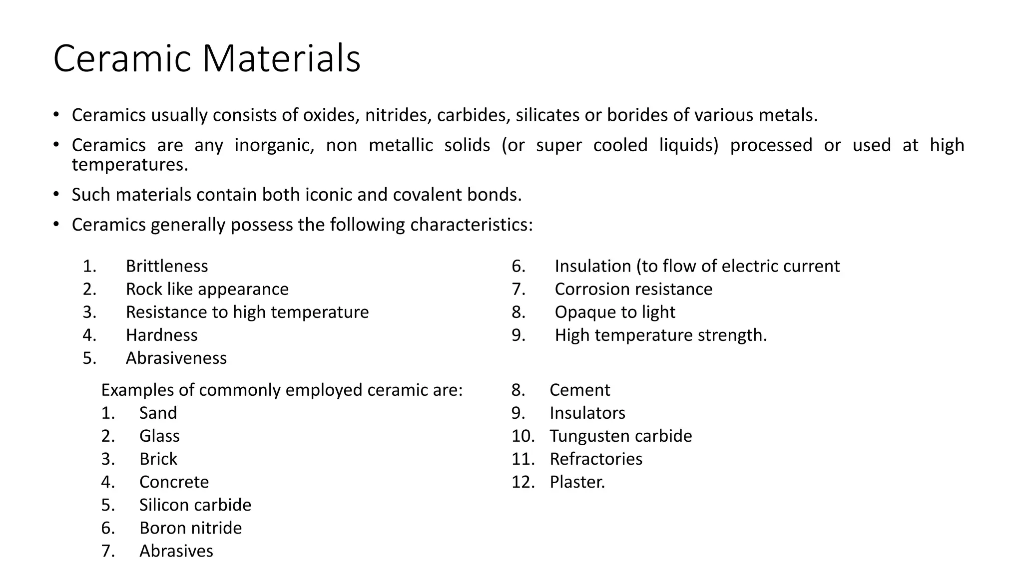 Ceramic Materials
• Ceramics usually consists of oxides, nitrides, carbides, silicates or borides of various metals.
• Ceramics are any inorganic, non metallic solids (or super cooled liquids) processed or used at high
temperatures.
• Such materials contain both iconic and covalent bonds.
• Ceramics generally possess the following characteristics:
1. Brittleness
2. Rock like appearance
3. Resistance to high temperature
4. Hardness
5. Abrasiveness
6. Insulation (to flow of electric current
7. Corrosion resistance
8. Opaque to light
9. High temperature strength.
Examples of commonly employed ceramic are:
1. Sand
2. Glass
3. Brick
4. Concrete
5. Silicon carbide
6. Boron nitride
7. Abrasives
8. Cement
9. Insulators
10. Tungusten carbide
11. Refractories
12. Plaster.
 
