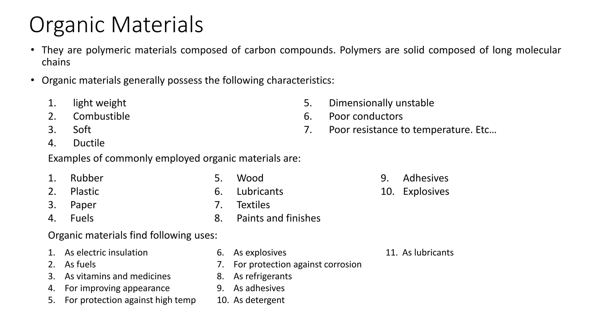 Organic Materials
• They are polymeric materials composed of carbon compounds. Polymers are solid composed of long molecular
chains
• Organic materials generally possess the following characteristics:
1. light weight
2. Combustible
3. Soft
4. Ductile
5. Dimensionally unstable
6. Poor conductors
7. Poor resistance to temperature. Etc…
Examples of commonly employed organic materials are:
1. Rubber
2. Plastic
3. Paper
4. Fuels
5. Wood
6. Lubricants
7. Textiles
8. Paints and finishes
9. Adhesives
10. Explosives
Organic materials find following uses:
1. As electric insulation
2. As fuels
3. As vitamins and medicines
4. For improving appearance
5. For protection against high temp
6. As explosives
7. For protection against corrosion
8. As refrigerants
9. As adhesives
10. As detergent
11. As lubricants
 