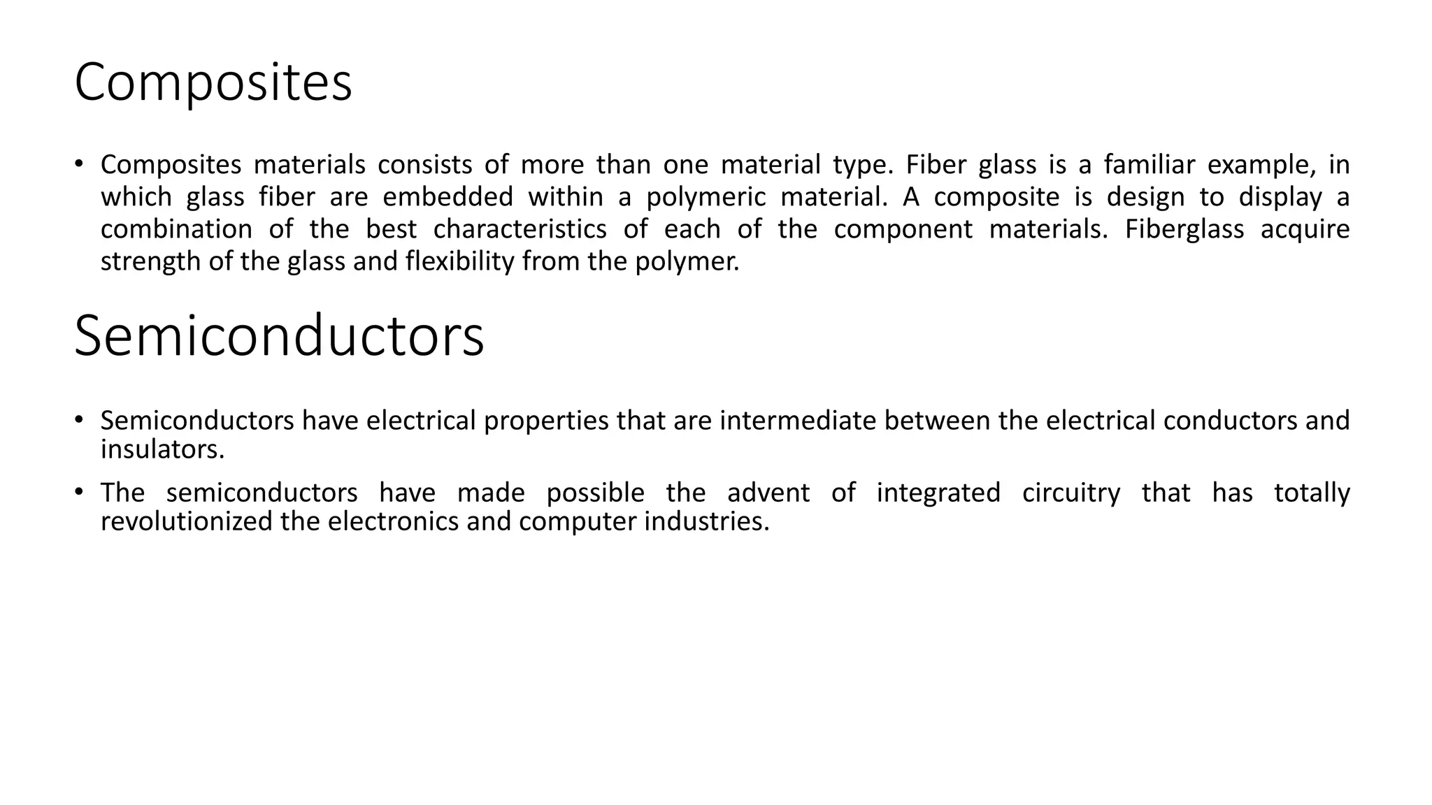 Composites
• Composites materials consists of more than one material type. Fiber glass is a familiar example, in
which glass fiber are embedded within a polymeric material. A composite is design to display a
combination of the best characteristics of each of the component materials. Fiberglass acquire
strength of the glass and flexibility from the polymer.
Semiconductors
• Semiconductors have electrical properties that are intermediate between the electrical conductors and
insulators.
• The semiconductors have made possible the advent of integrated circuitry that has totally
revolutionized the electronics and computer industries.
 